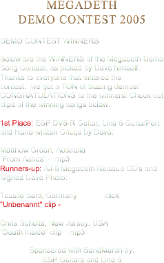 MEGADETH
DEMO CONTEST 2005 DEMO CONTEST WINNERS   Below are the WINNERS of the Megadeth Demo Song Contest, as picked by Dave himself. Thanks to everyone that entered the contest...we got a TON of blazing demos! CONGRATULATIONS to the winners! Check out clips of the winning songs below. 1st Place: ESP DV8-R Guitar, Line 6 GuitarPort and Hand-written Critiqe by Dave: Matthew Green, Australia
"From Ashes" - .mp3
Runners-up: All-8 Megadeth Reissue CD's and Signed Dave Photo: Tassilo Bartl, Germany click
"Unbenannt" clip - Chris Scholts, New Jersey, USA
"Death Inside" clip - .mp3
 Sponsored with BandMerch by: ESP Guitars and Line 6